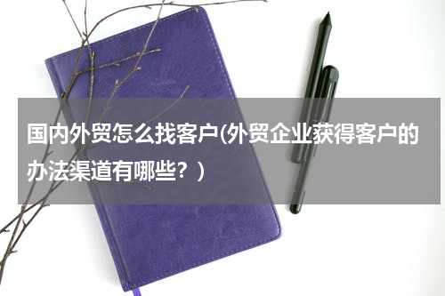 国内外贸怎么找客户(外贸企业获得客户的办法渠道有哪些？)