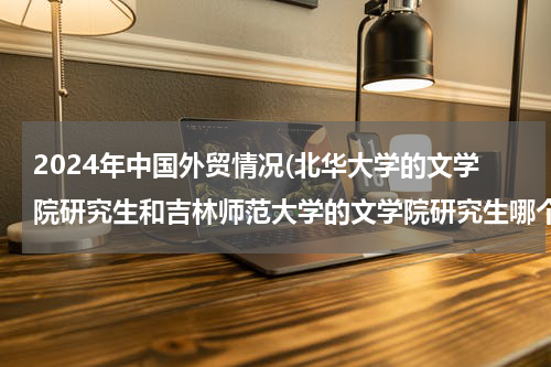 2024年中国外贸情况(北华大学的文学院研究生和吉林师范大学的文学院研究生哪个就业方向好)