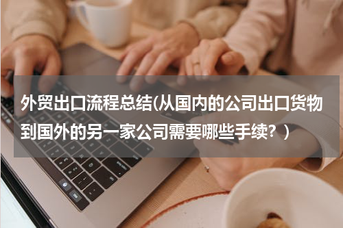 外贸出口流程总结(从国内的公司出口货物到国外的另一家公司需要哪些手续？)