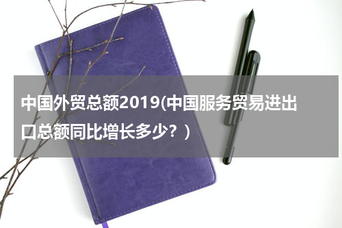 中国外贸总额2019(中国服务贸易进出口总额同比增长多少？)