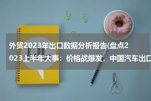 外贸2023年出口数据分析报告(盘点2023上半年大事：价格战爆发，中国汽车出口全球第一)