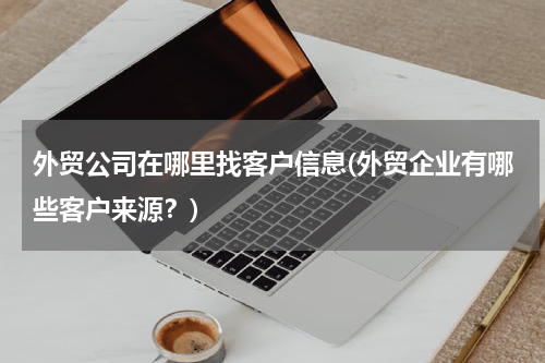 外贸公司在哪里找客户信息(外贸企业有哪些客户来源？)