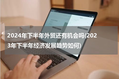 2024年下半年外贸还有机会吗(2023年下半年经济发展趋势如何)