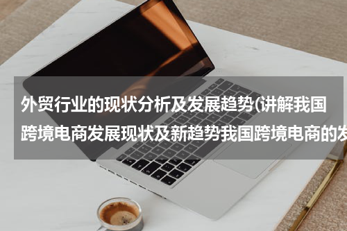 外贸行业的现状分析及发展趋势(讲解我国跨境电商发展现状及新趋势我国跨境电商的发展趋势如何)