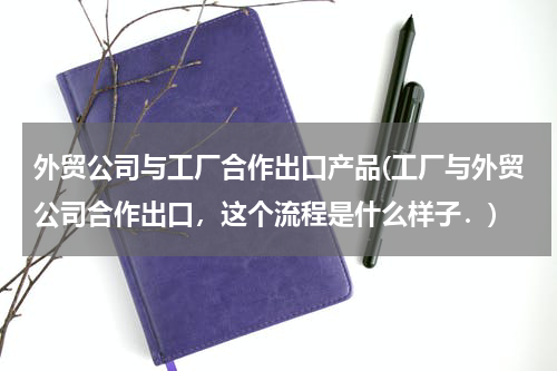 外贸公司与工厂合作出口产品(工厂与外贸公司合作出口，这个流程是什么样子．)
