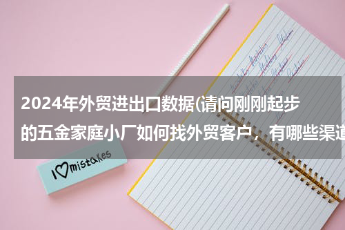 2024年外贸进出口数据(请问刚刚起步的五金家庭小厂如何找外贸客户，有哪些渠道。有什么好客户介绍下呢。谢谢。)