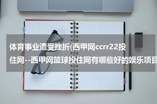 体育事业遭受挫折(西甲网ccrr22投住网--西甲网篮球投住网有哪些好的娱乐项目？)