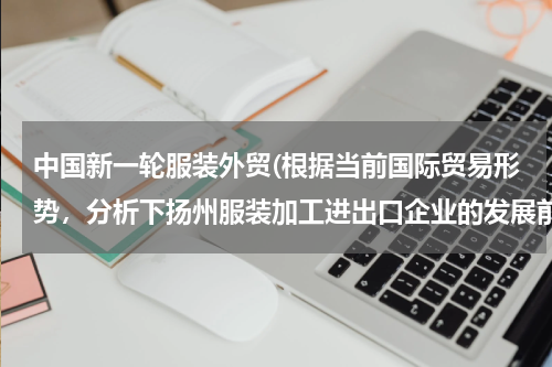 中国新一轮服装外贸(根据当前国际贸易形势，分析下扬州服装加工进出口企业的发展前景，并提出对策建议!!(急！！！))