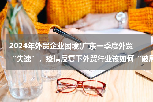 2024年外贸企业困境(广东一季度外贸“失速”，疫情反复下外贸行业该如何“破局”？)