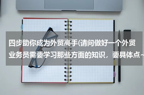 四步助你成为外贸高手(请问做好一个外贸业务员需要学习那些方面的知识，要具体点~)