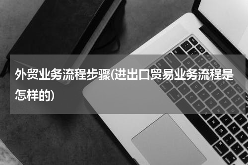 外贸业务流程步骤(进出口贸易业务流程是怎样的)