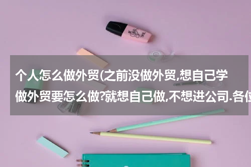 个人怎么做外贸(之前没做外贸,想自己学做外贸要怎么做?就想自己做,不想进公司.各位高手提点下,可以通过哪些方式来学习提高)