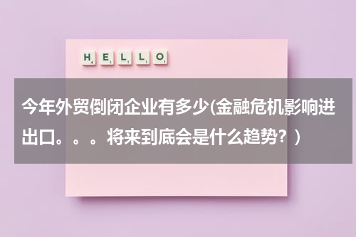 今年外贸倒闭企业有多少(金融危机影响进出口。。。将来到底会是什么趋势？)