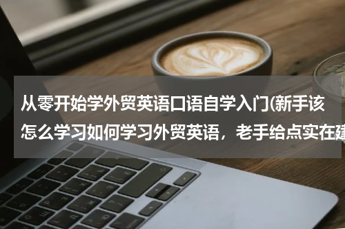 从零开始学外贸英语口语自学入门(新手该怎么学习如何学习外贸英语，老手给点实在建议？)