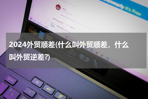 2024外贸顺差(什么叫外贸顺差，什么叫外贸逆差?)