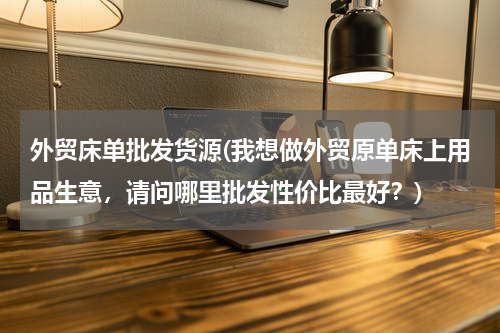 外贸床单批发货源(我想做外贸原单床上用品生意，请问哪里批发性价比最好？)