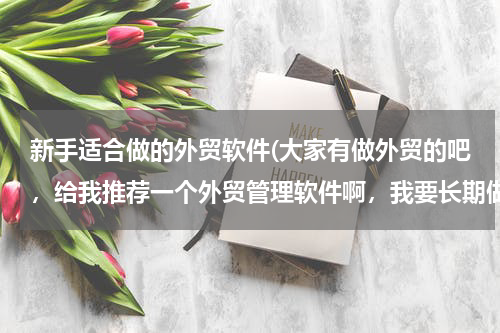 新手适合做的外贸软件(大家有做外贸的吧，给我推荐一个外贸管理软件啊，我要长期做外贸了，必须有个好软件啊，谢谢大家)