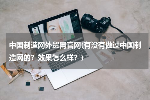 中国制造网外贸网官网(有没有做过中国制造网的？效果怎么样？)