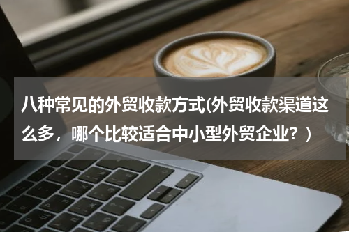八种常见的外贸收款方式(外贸收款渠道这么多，哪个比较适合中小型外贸企业？)