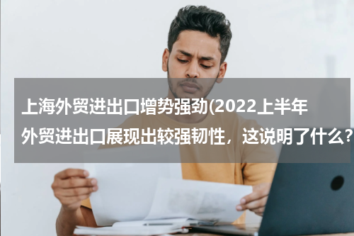 上海外贸进出口增势强劲(2022上半年外贸进出口展现出较强韧性，这说明了什么？)