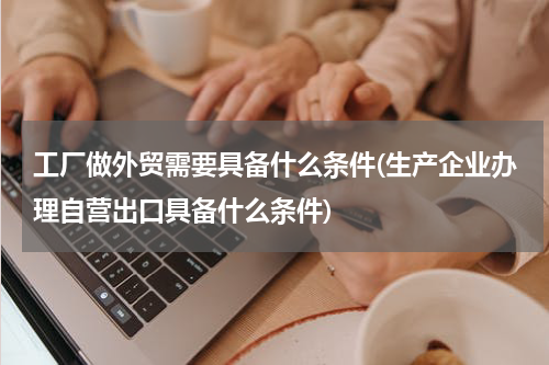 工厂做外贸需要具备什么条件(生产企业办理自营出口具备什么条件)