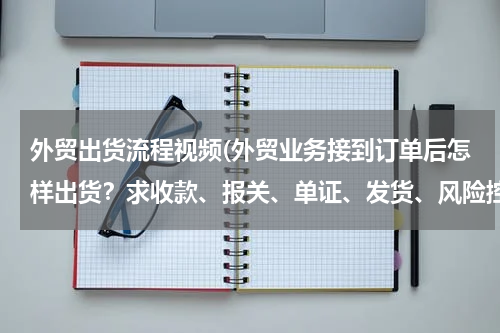 外贸出货流程视频(外贸业务接到订单后怎样出货？求收款、报关、单证、发货、风险控制等细节操作！)