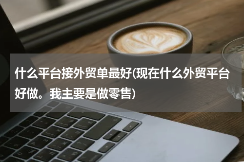什么平台接外贸单最好(现在什么外贸平台好做。我主要是做零售)