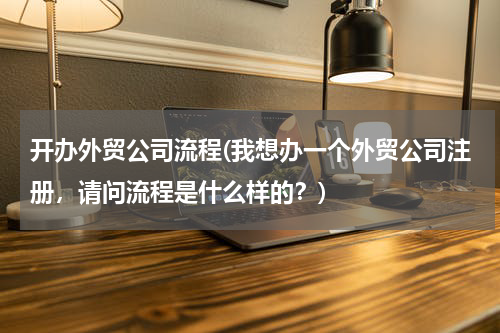 开办外贸公司流程(我想办一个外贸公司注册，请问流程是什么样的？)