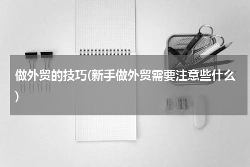 做外贸的技巧(新手做外贸需要注意些什么)
