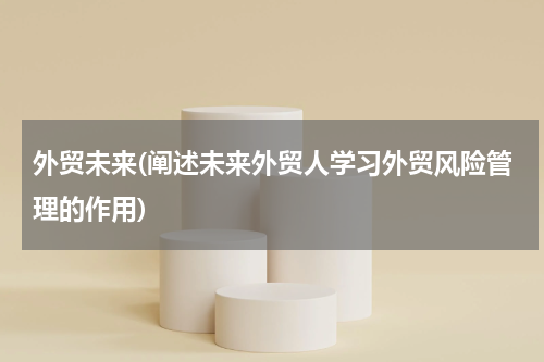 外贸未来(阐述未来外贸人学习外贸风险管理的作用)