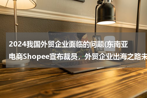 2024我国外贸企业面临的问题(东南亚电商Shopee宣布裁员，外贸企业出海之路未来将何去何从？)