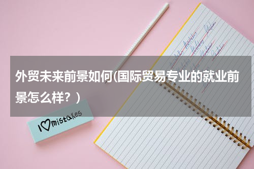 外贸未来前景如何(国际贸易专业的就业前景怎么样？)
