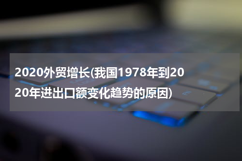 2020外贸增长(我国1978年到2020年进出口额变化趋势的原因)