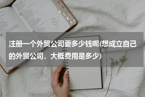 注册一个外贸公司要多少钱呢(想成立自己的外贸公司，大概费用是多少)