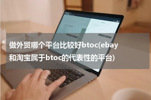 做外贸哪个平台比较好btoc(ebay和淘宝属于btoc的代表性的平台)