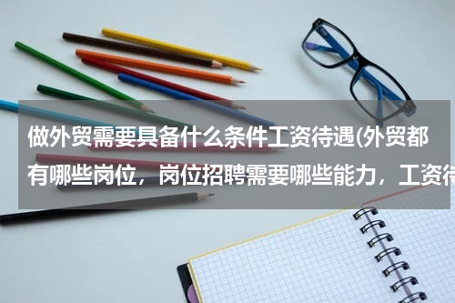 做外贸需要具备什么条件工资待遇(外贸都有哪些岗位，岗位招聘需要哪些能力，工资待遇，地点)
