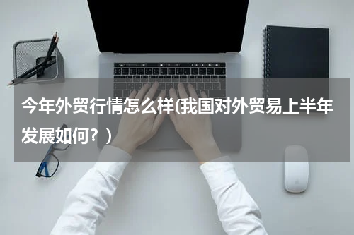 今年外贸行情怎么样(我国对外贸易上半年发展如何？)