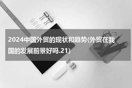 2024中国外贸的现状和趋势(外贸在我国的发展前景好吗.21)