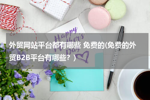 外贸网站平台都有哪些 免费的(免费的外贸B2B平台有哪些？)