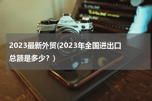2023最新外贸(2023年全国进出口总额是多少？)