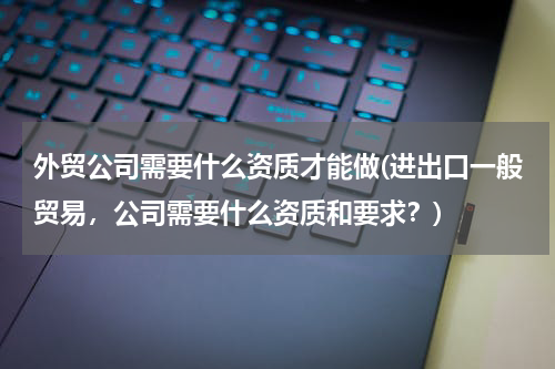 外贸公司需要什么资质才能做(进出口一般贸易，公司需要什么资质和要求？)
