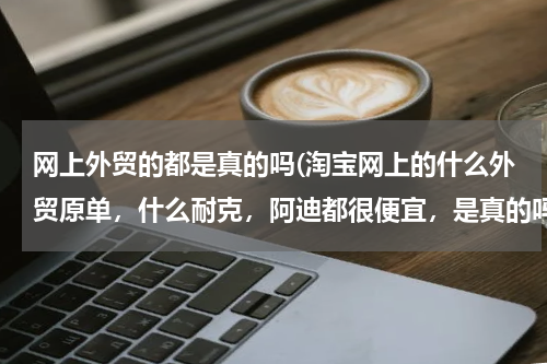 网上外贸的都是真的吗(淘宝网上的什么外贸原单，什么耐克，阿迪都很便宜，是真的吗？可以相信吗？)