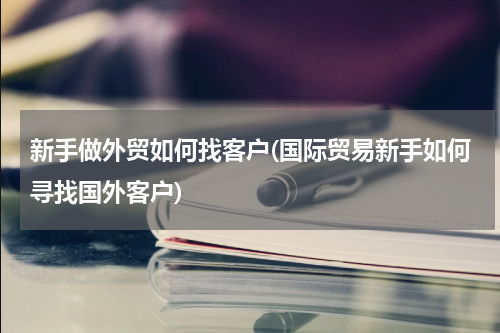 新手做外贸如何找客户(国际贸易新手如何寻找国外客户)