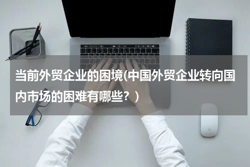 当前外贸企业的困境(中国外贸企业转向国内市场的困难有哪些？)