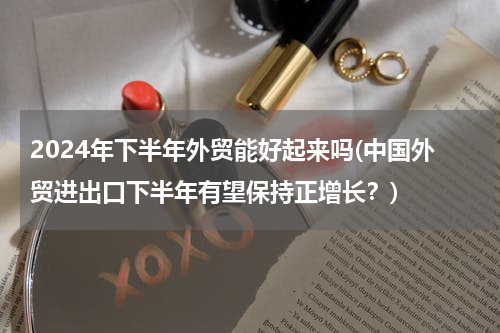 2024年下半年外贸能好起来吗(中国外贸进出口下半年有望保持正增长？)