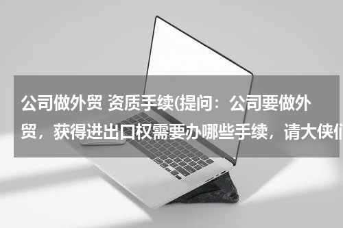 公司做外贸 资质手续(提问：公司要做外贸，获得进出口权需要办哪些手续，请大侠们支招！)
