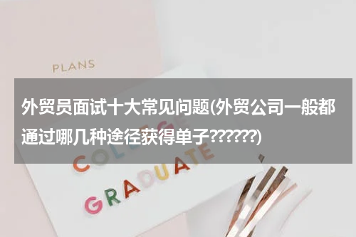 外贸员面试十大常见问题(外贸公司一般都通过哪几种途径获得单子??????)