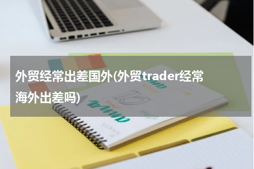 外贸经常出差国外(外贸trader经常海外出差吗)