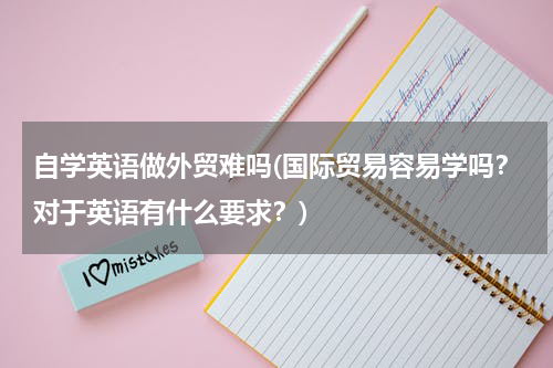 自学英语做外贸难吗(国际贸易容易学吗？对于英语有什么要求？)