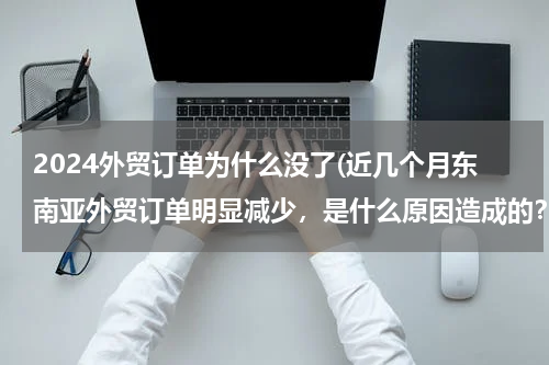 2024外贸订单为什么没了(近几个月东南亚外贸订单明显减少，是什么原因造成的？)